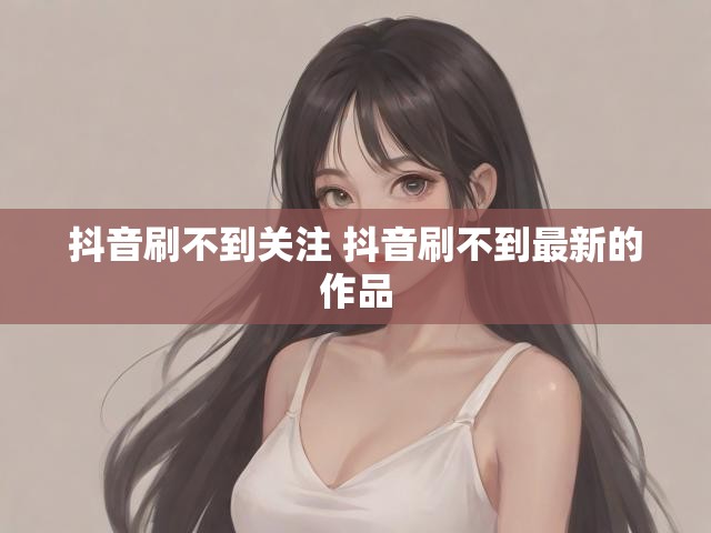 抖音刷不到关注 抖音刷不到最新的作品