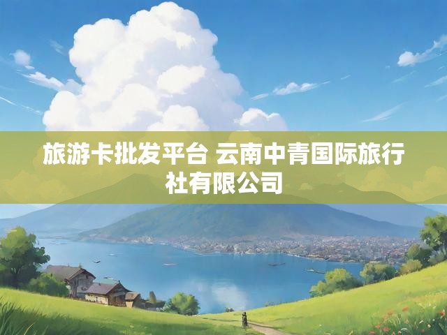 旅游卡批发平台 云南中青国际旅行社有限公司