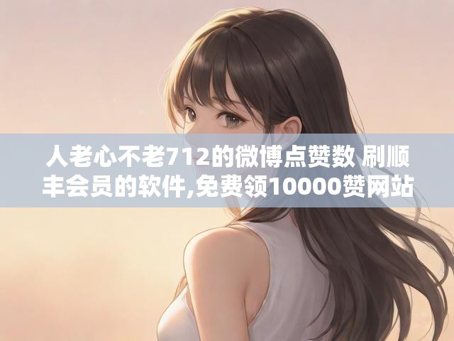 人老心不老712的微博点赞数 刷顺丰会员的软件,免费领10000赞网站