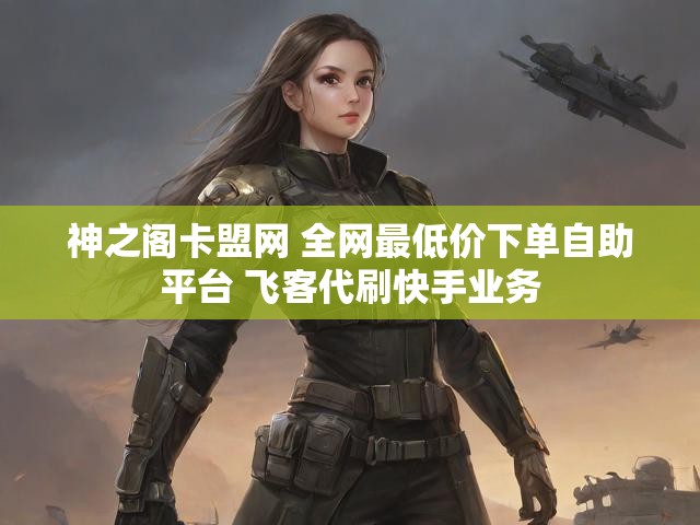 神之阁卡盟网 全网最低价下单自助平台 飞客代刷快手业务