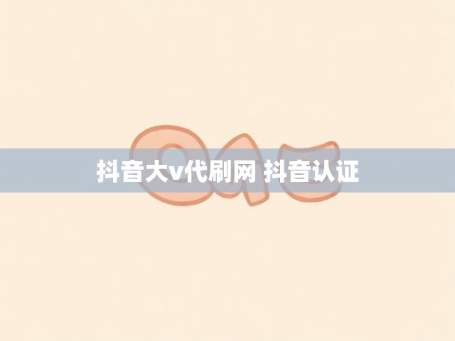 抖音大v代刷网 抖音认证