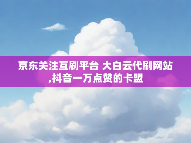 京东关注互刷平台 大白云代刷网站,抖音一万点赞的卡盟