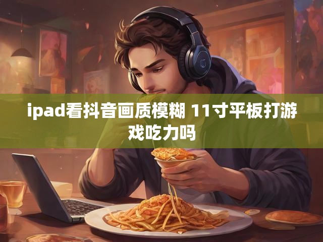 ipad看抖音画质模糊 11寸平板打游戏吃力吗