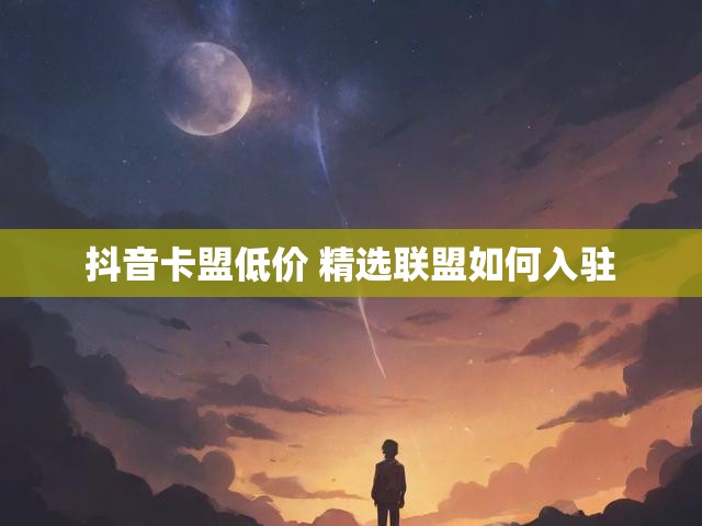 抖音卡盟低价 精选联盟如何入驻