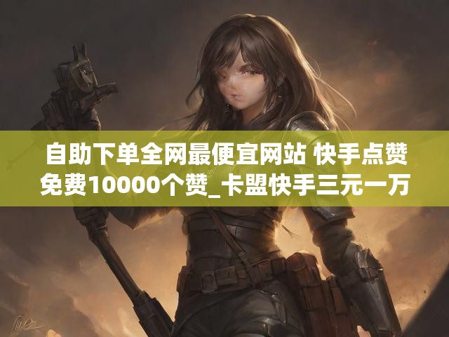 自助下单全网最便宜网站 快手点赞免费10000个赞_卡盟快手三元一万