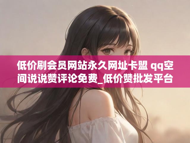 低价刷会员网站永久网址卡盟 qq空间说说赞评论免费_低价赞批发平台