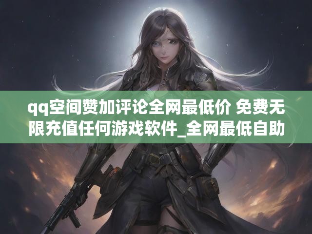 qq空间赞加评论全网最低价 免费无限充值任何游戏软件_全网最低自助下单台QQ