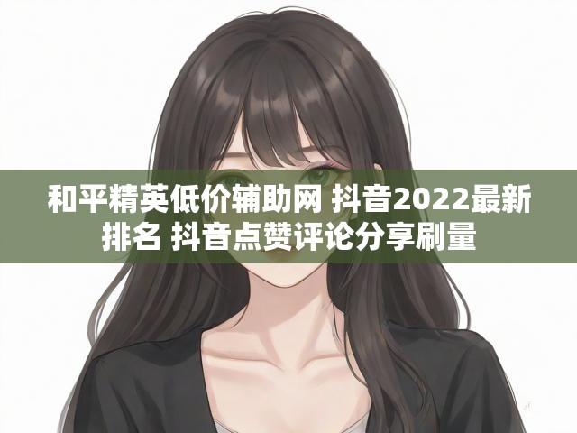 和平精英低价辅助网 抖音2022最新排名 抖音点赞评论分享刷量