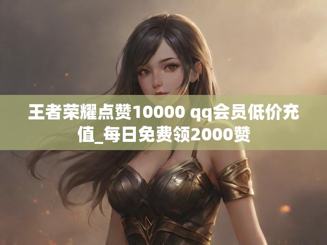王者荣耀点赞10000 qq会员低价充值_每日免费领2000赞
