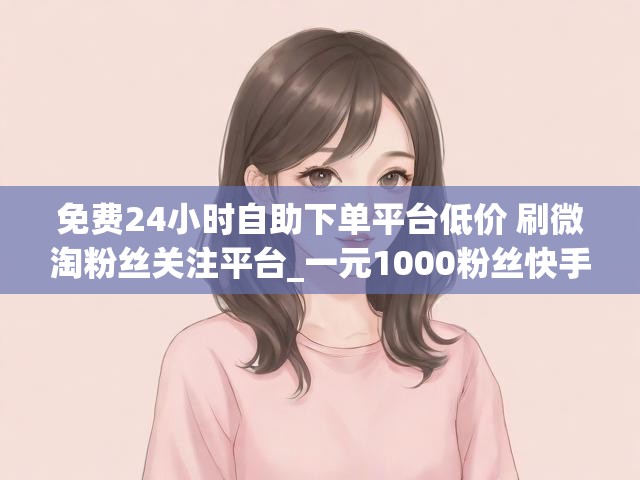 免费24小时自助下单平台低价 刷微淘粉丝关注平台_一元1000粉丝快手