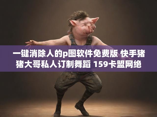 一键消除人的p图软件免费版 快手猪猪大哥私人订制舞蹈 159卡盟网绝地求生
