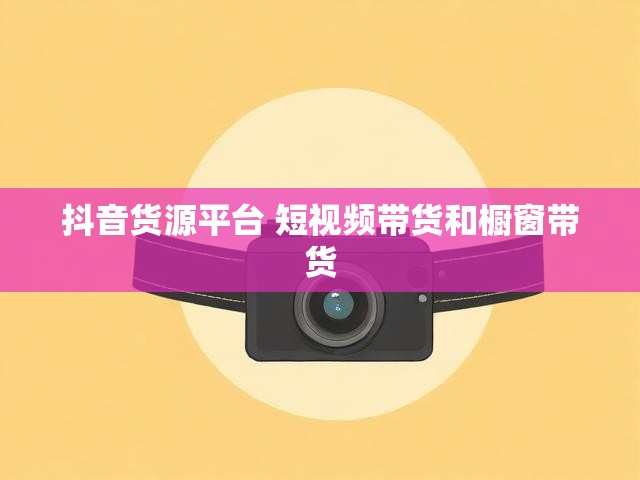 抖音货源平台 短视频带货和橱窗带货