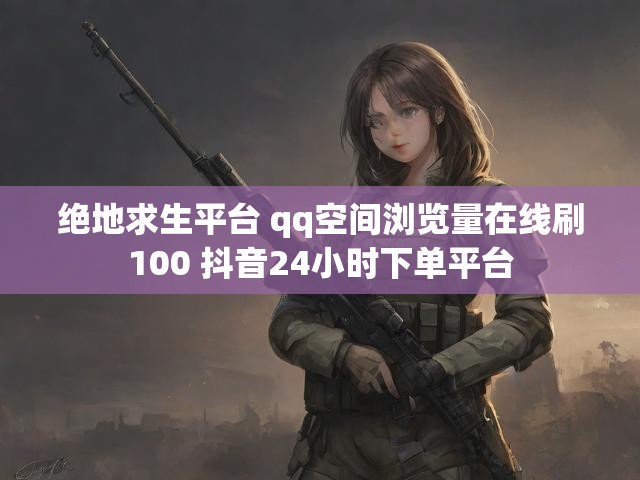 绝地求生平台 qq空间浏览量在线刷100 抖音24小时下单平台