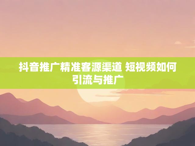 抖音推广精准客源渠道 短视频如何引流与推广