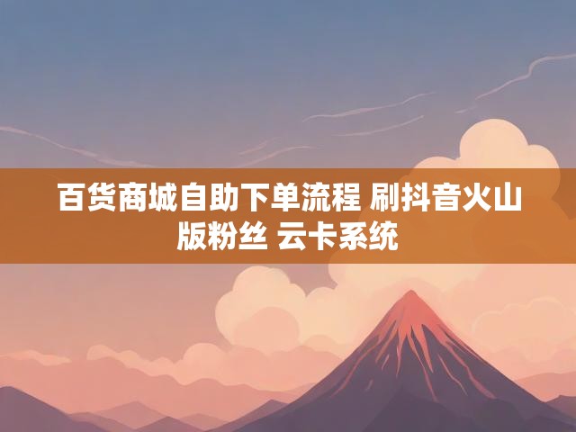 百货商城自助下单流程 刷抖音火山版粉丝 云卡系统