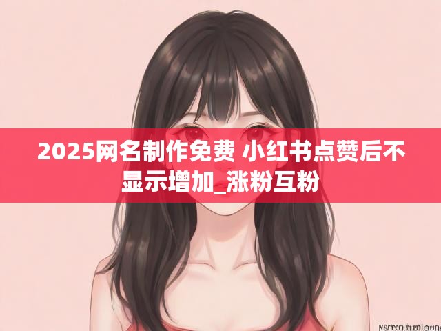 2025网名制作免费 小红书点赞后不显示增加_涨粉互粉