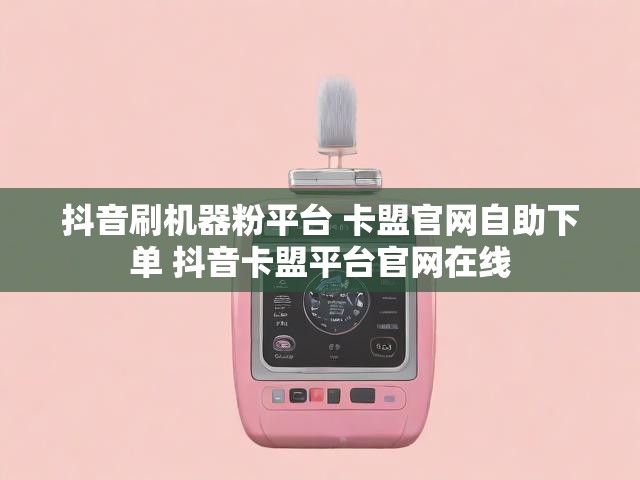 抖音刷机器粉平台 卡盟官网自助下单 抖音卡盟平台官网在线